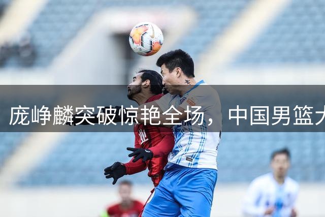 庞峥麟突破惊艳全场，中国男篮大胜喀麦隆展现非常规战术
