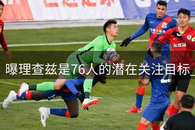曝理查兹是76人的潜在关注目标 或让其出任替补中锋